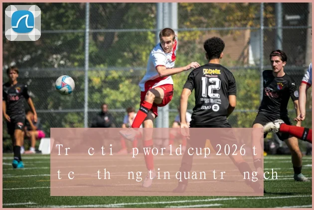 Trực tiếp world cup 2026 tất cả thông tin quan trọng cho fan